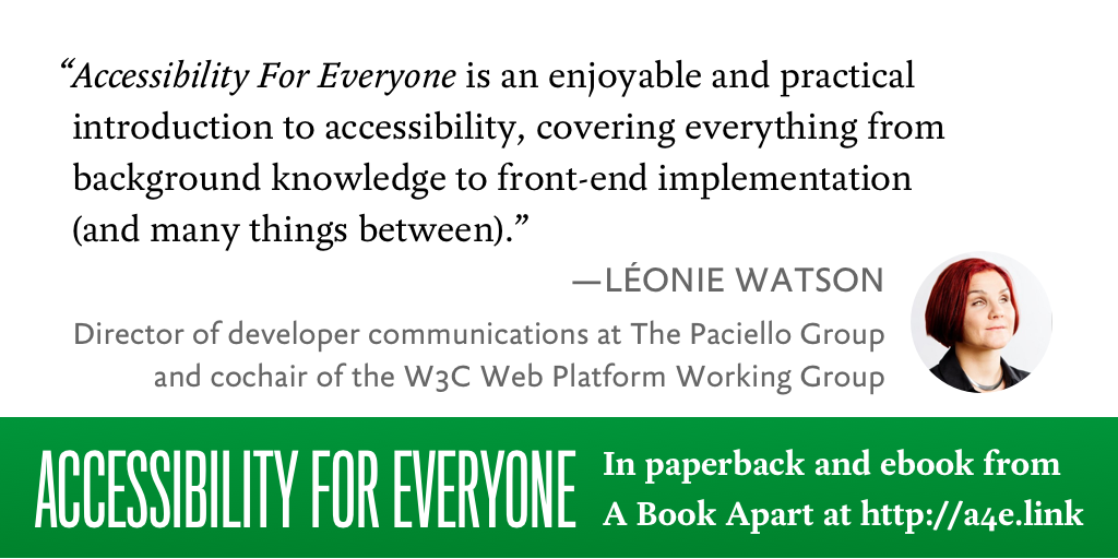 “Accessibility for Everyone is an enjoyable and practical introduction to accessibility, covering everything from background knowledge to front-end implementation (and many things in between).”–Léonie Watson, Director of developer communications at The Paciello Group and cochair of the W3C Web Platform Working Group